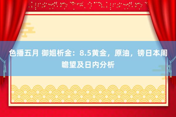 色播五月 御姐析金：8.5黄金，原油，镑日本周瞻望及日内分析