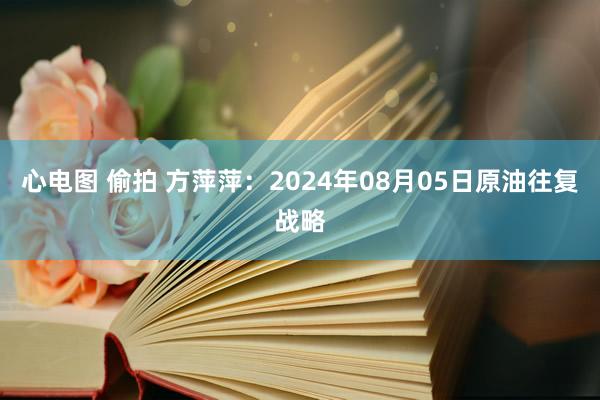 心电图 偷拍 方萍萍：2024年08月05日原油往复战略