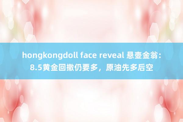 hongkongdoll face reveal 悬壶金翁：8.5黄金回撤仍要多，原油先多后空