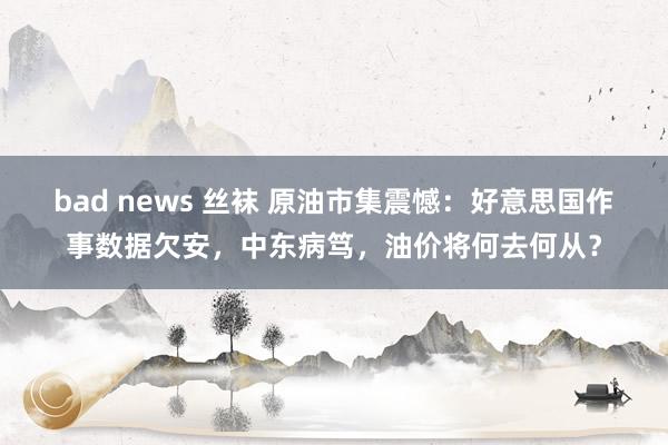 bad news 丝袜 原油市集震憾：好意思国作事数据欠安，中东病笃，<a href=