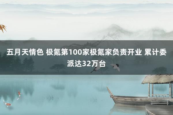 五月天情色 极氪第100家极氪家负责开业 累计委派达32万台