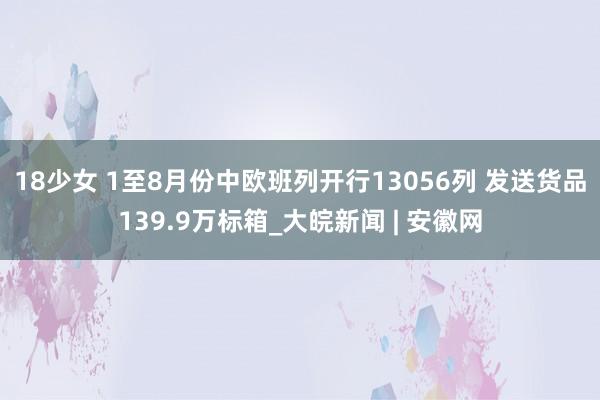 18少女 1至8月份中欧班列开行13056列 发送货品139.9万标箱_大皖新闻 | 安徽网