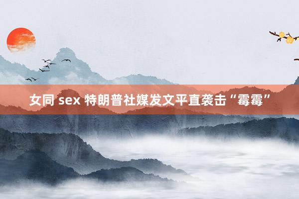 女同 sex 特朗普社媒发文平直袭击“霉霉”