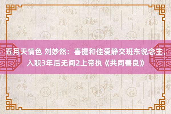 五月天情色 刘妙然：喜提和佳爱静交班东说念主，入职3年后无间2上帝执《共同善良》