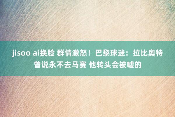 jisoo ai换脸 群情激怒！巴黎球迷：拉比奥特曾说永不去马赛 他转头会被嘘的