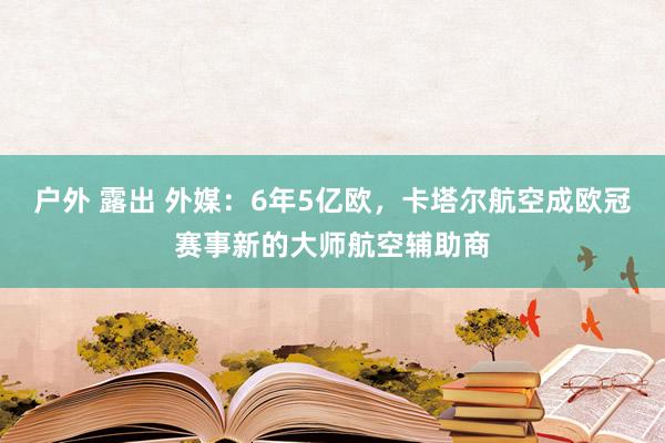 户外 露出 外媒：6年5亿欧，卡塔尔航空成欧冠赛事新的大师航空辅助商