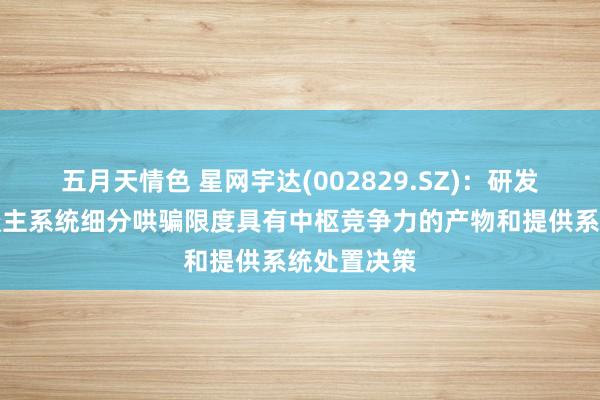 五月天情色 星网宇达(002829.SZ)：研发出在无东谈主系统细分哄骗限度具有中枢竞争力的产物和提供系统处置决策