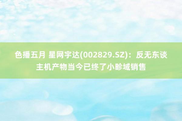 色播五月 星网宇达(002829.SZ)：反无东谈主机产物当今已终了小畛域销售