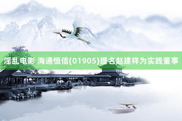 淫乱电影 海通恒信(01905)提名赵建祥为实践董事