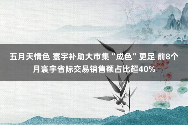 五月天情色 寰宇补助大市集“成色”更足 前8个月寰宇省际交易销售额占比超40%