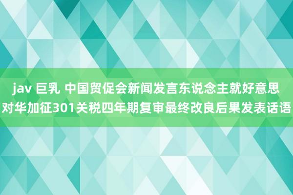 jav 巨乳 中国贸促会新闻发言东说念主就好意思对华加征301关税四年期复审最终改良后果发表话语