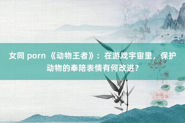 女同 porn 《动物王者》：在游戏宇宙里，保护动物的奉陪表情有何改进？