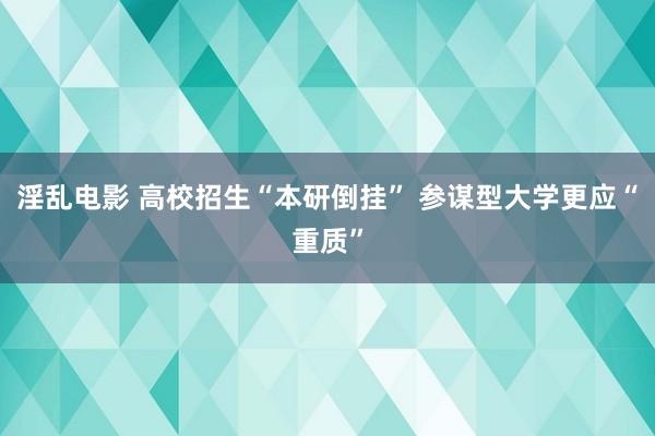 淫乱电影 高校招生“本研倒挂” 参谋型大学更应“重质”