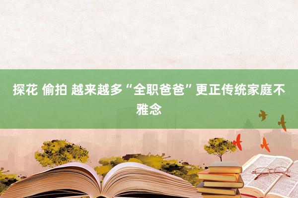 探花 偷拍 越来越多“全职爸爸”更正传统家庭不雅念