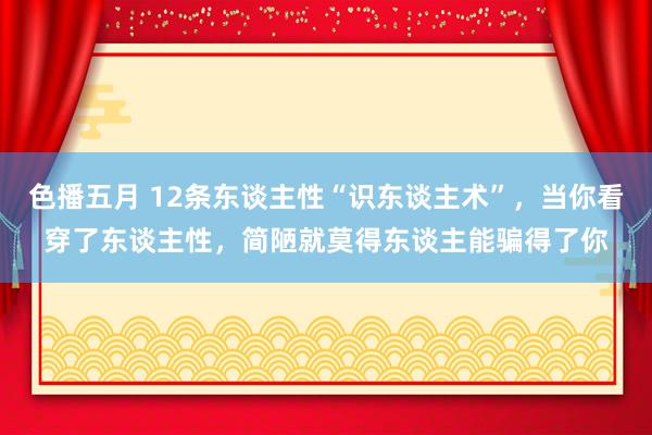 色播五月 12条东谈主性“识东谈主术”，当你看穿了东谈主性，简陋就莫得东谈主能骗得了你