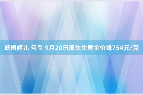 妖媚婷儿 勾引 9月20日周生生黄金价钱754元/克