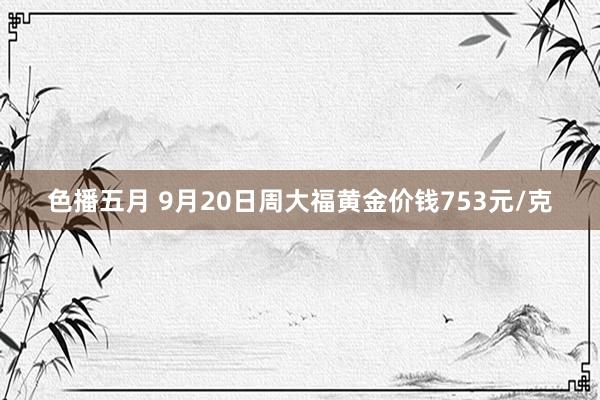 色播五月 9月20日周大福黄金价钱753元/克