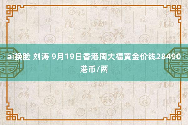 ai换脸 刘涛 9月19日香港周大福黄金价钱28490港币/两