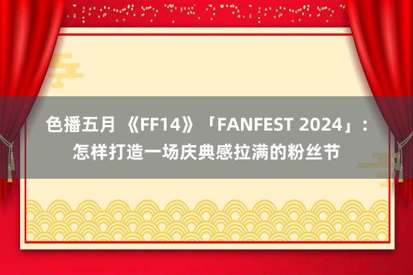 色播五月 《FF14》「FANFEST 2024」：怎样打造一场庆典感拉满的粉丝节