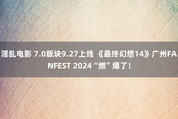 淫乱电影 7.0版块9.27上线 《最终幻想14》广州FANFEST 2024“燃”爆了！