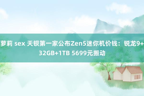 萝莉 sex 天钡第一家公布Zen5迷你机价钱：锐龙9+32GB+1TB 5699元搬动