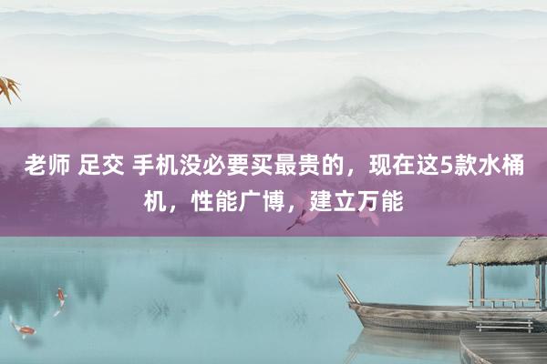 老师 足交 手机没必要买最贵的，现在这5款水桶机，性能广博，建立万能