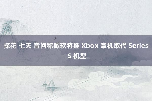 探花 七天 音问称微软将推 Xbox 掌机取代 Series S 机型