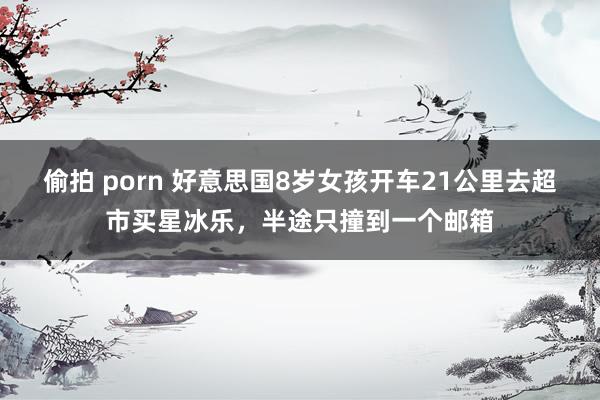 偷拍 porn 好意思国8岁女孩开车21公里去超市买星冰乐，半途只撞到一个邮箱