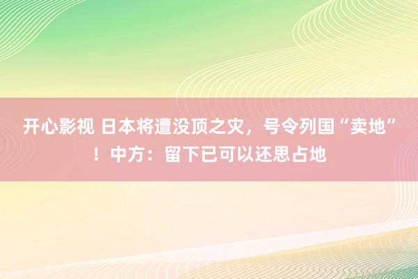 开心影视 日本将遭没顶之灾，号令列国“卖地”！中方：留下已可以还思占地