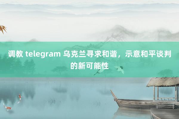 调教 telegram 乌克兰寻求和谐，示意和平谈判的新可能性