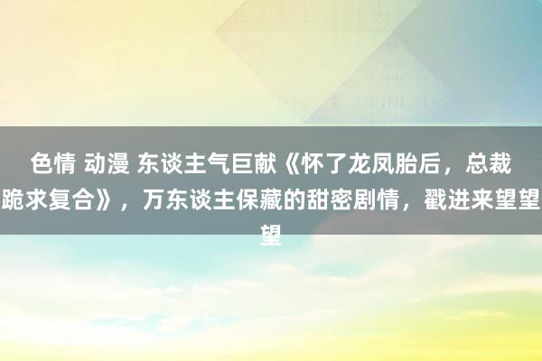 色情 动漫 东谈主气巨献《怀了龙凤胎后，总裁跪求复合》，万东谈主保藏的甜密剧情，戳进来望望