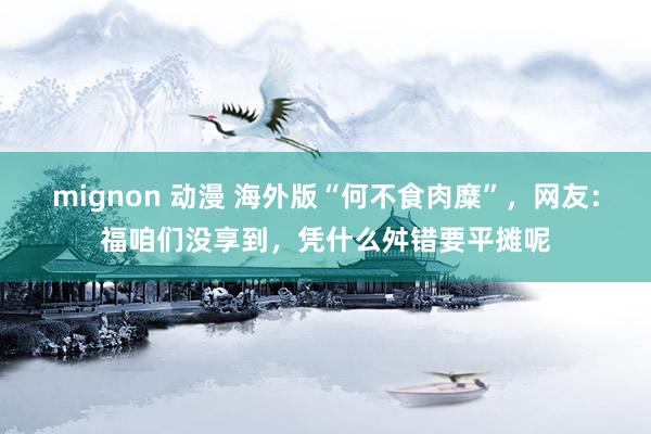 mignon 动漫 海外版“何不食肉糜”，网友：福咱们没享到，凭什么舛错要平摊呢