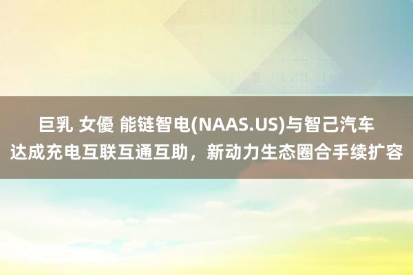 巨乳 女優 能链智电(NAAS.US)与智己汽车达成充电互联互通互助，新动力生态圈合手续扩容