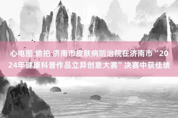 心电图 偷拍 济南市皮肤病防治院在济南市“2024年健康科普作品立异创意大赛”决赛中获佳绩