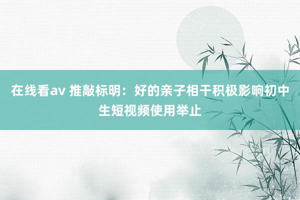 在线看av 推敲标明：好的亲子相干积极影响初中生短视频使用举止