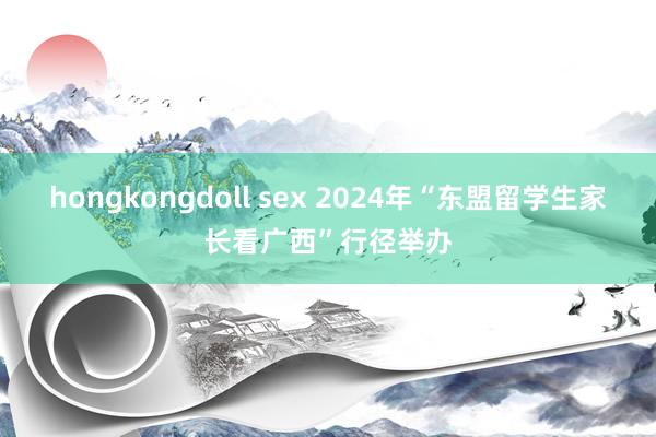 hongkongdoll sex 2024年“东盟留学生家长看广西”行径举办