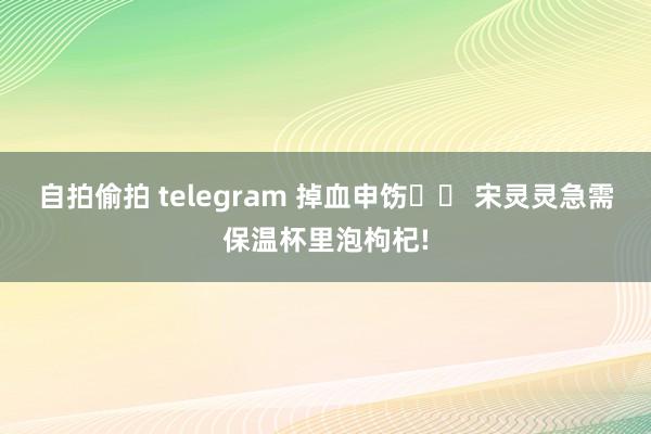 自拍偷拍 telegram 掉血申饬⚠️ 宋灵灵急需保温杯里泡枸杞!