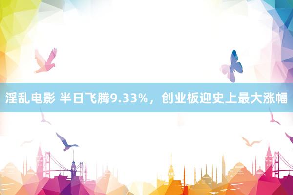 淫乱电影 半日飞腾9.33%，创业板迎史上最大涨幅