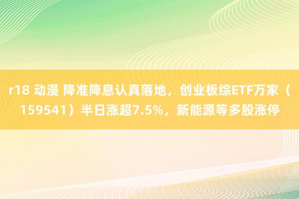 r18 动漫 降准降息认真落地，创业板综ETF万家（159541）半日涨超7.5%，新能源等多股涨停