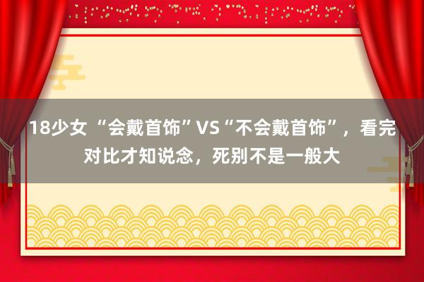 18少女 “会戴首饰”VS“不会戴首饰”，看完对比才知说念，死别不是一般大