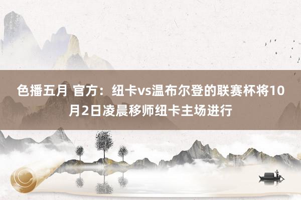 色播五月 官方：纽卡vs温布尔登的联赛杯将10月2日凌晨移师纽卡主场进行