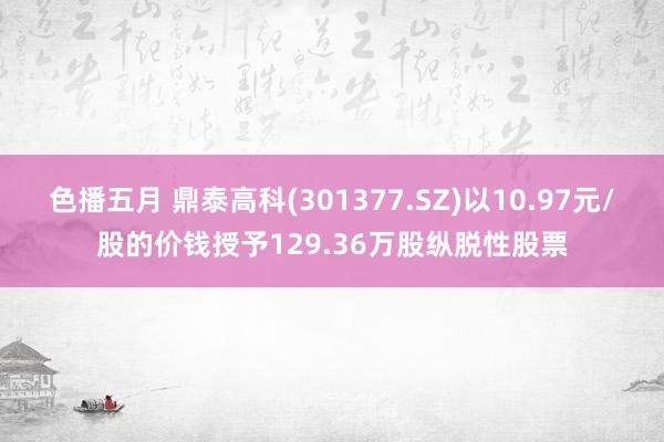 色播五月 鼎泰高科(301377.SZ)以10.97元/股的价钱授予129.36万股纵脱性股票