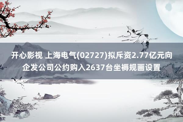 开心影视 上海电气(02727)拟斥资2.77亿元向企发公司公约购入2637台坐褥规画设置