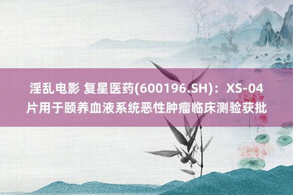 淫乱电影 复星医药(600196.SH)：XS-04片用于颐养血液系统恶性肿瘤临床测验获批