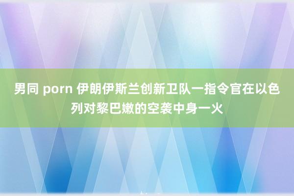 男同 porn 伊朗伊斯兰创新卫队一指令官在以色列对黎巴嫩的空袭中身一火