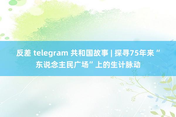 反差 telegram 共和国故事 | 探寻75年来“东说念主民广场”上的生计脉动