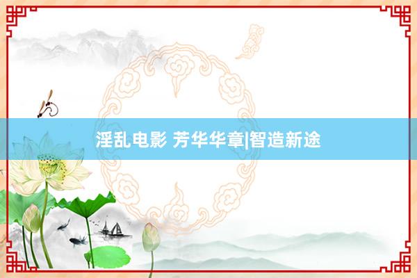 淫乱电影 芳华华章|智造新途