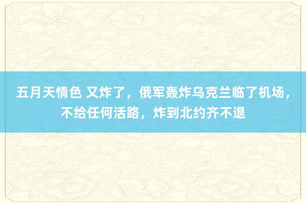 五月天情色 又炸了，俄军轰炸乌克兰临了机场，不给任何活路，炸到北约齐不退