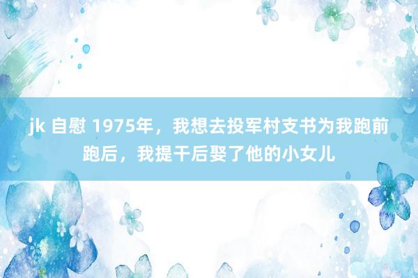 jk 自慰 1975年，我想去投军村支书为我跑前跑后，我提干后娶了他的小女儿