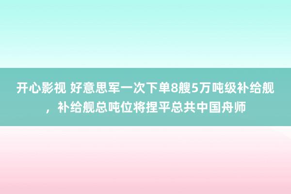 开心影视 好意思军一次下单8艘5万吨级补给舰，补给舰总吨位将捏平总共中国舟师